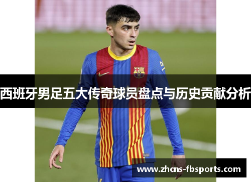 西班牙男足五大传奇球员盘点与历史贡献分析 西班牙男足五大传奇球员盘点与历史贡献分析