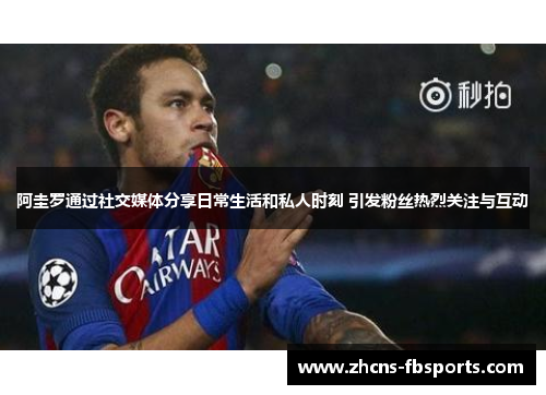 阿圭罗通过社交媒体分享日常生活和私人时刻 引发粉丝热烈关注与互动