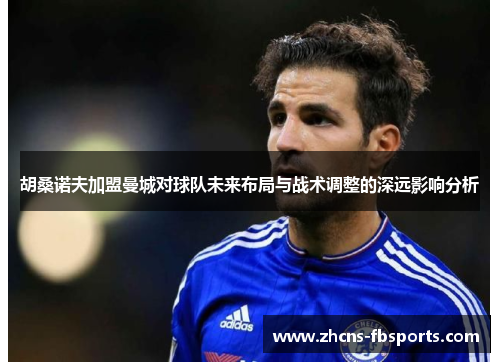 胡桑诺夫加盟曼城对球队未来布局与战术调整的深远影响分析